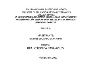 ESCUELA NORMAL SUPERIOR DE MÉXICO MAESTRÍA EN EDUCACIÓN BÁSICA INTERPLANTES AREA DE GESTIÓN LA COORDINACIÓN ACADÉMICA DESDE EL PLAN ESTRATÉGICO DE TRANSFORMACIÓN ESCOLAR EN LA SEC. No. 66 T.M. MTRA IDA APPENDINI DAGASSOTALLER IIIMAESTRANTE:GABRIEL EDUARDO LARA ABADTUTORA:DRA. VERÓNICA NAVA AVILÉS.															NOVIEMBRE 2010 