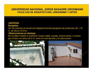 UNIVERSIDAD NACIONAL JORGE BASADRE GROHMANN
         FACULTAD DE ARQUITECTURA, URBANISMO Y ARTES



•AZOTEAS
Parapetos
•En las azoteas se construirá obligatoriamente parapetos de protección de 1.10
m. de altura mínima.
•Obstrucciones en Azoteas
No se debe instalar o mantener ningún cable, cuerda, antena aérea a menos
que exista una altura de 2 m. entre el nivel del piso y la obstrucción.
 