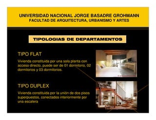 UNIVERSIDAD NACIONAL JORGE BASADRE GROHMANN
       FACULTAD DE ARQUITECTURA, URBANISMO Y ARTES




         TIPOLOGIAS DE DEPARTAMENTOS



TIPO FLAT
Vivienda constituida por una sola planta con
acceso directo, puede ser de 01 dormitorio, 02
dormitorios y 03 dormitorios.



TIPO DUPLEX
Vivienda constituida por la unión de dos pisos
superpuestos, conectados interiormente por
una escalera
 