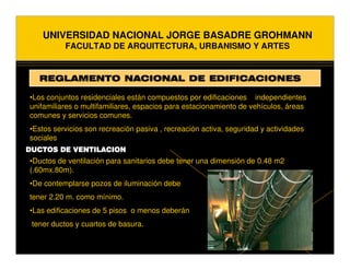 UNIVERSIDAD NACIONAL JORGE BASADRE GROHMANN
          FACULTAD DE ARQUITECTURA, URBANISMO Y ARTES


   REGLAMENTO NACIONAL DE EDIFICACIONES

•Los conjuntos residenciales están compuestos por edificaciones independientes
unifamiliares o multifamiliares, espacios para estacionamiento de vehículos, áreas
comunes y servicios comunes.
•Estos servicios son recreación pasiva , recreación activa, seguridad y actividades
sociales
DUCTOS DE VENTILACION
•Ductos de ventilación para sanitarios debe tener una dimensión de 0.48 m2
(.60mx.80m).
•De contemplarse pozos de iluminación debe
tener 2.20 m. como mínimo.
•Las edificaciones de 5 pisos o menos deberán
 tener ductos y cuartos de basura.
 