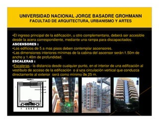 UNIVERSIDAD NACIONAL JORGE BASADRE GROHMANN
           FACULTAD DE ARQUITECTURA, URBANISMO Y ARTES


•El ingreso principal de la edificación, u otro complementario, deberá ser accesible
desde la acera correspondiente, mediante una rampa para discapacitados.
ASCENSORES :
•Los edificios de 5 a mas pisos deben contemplar ascensores.
•Las dimensiones interiores mínimas de la cabina del ascensor serán:1.50m de
ancho y 1.40m de profundidad.
ESCALERAS :
•Escaleras.- la distancia desde cualquier punto, en el interior de una edificación al
vestíbulo de acceso de la edificación o a una circulación vertical que conduzca
directamente al exterior será como mínimo de 25 m.
 