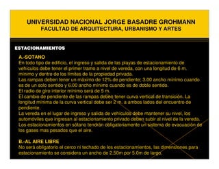 UNIVERSIDAD NACIONAL JORGE BASADRE GROHMANN
           FACULTAD DE ARQUITECTURA, URBANISMO Y ARTES


ESTACIONAMIENTOS

 A.-SOTANO
 En todo tipo de edificio, el ingreso y salida de las playas de estacionamiento de
 vehículos debe tener el primer tramo a nivel de vereda, con una longitud de 6 m.
 mínimo y dentro de los límites de la propiedad privada.
 Las rampas deben tener un máximo de 12% de pendiente; 3.00 ancho mínimo cuando
 es de un solo sentido y 6.00 ancho mínimo cuando es de doble sentido.
 El radio de giro interior mínimo será de 5 m.
 El cambio de pendiente de las rampas deben tener curva vertical de transición. La
 longitud mínima de la curva vertical debe ser 2 m. a ambos lados del encuentro de
 pendiente.
 La vereda en el lugar de ingreso y salida de vehículos debe mantener su nivel, los
 automóviles que ingresan al estacionamiento privado deben subir al nivel de la vereda.
 Los estacionamientos en sótano tendrán obligatoriamente un sistema de evacuación de
 los gases mas pesados que el aire.

 B.-AL AIRE LIBRE
 No será obligatorio el cerco ni techado de los estacionamientos, las dimensiones para
 estacionamiento se considera un ancho de 2.50m por 5.0m de largo.
 