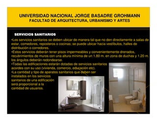 UNIVERSIDAD NACIONAL JORGE BASADRE GROHMANN
           FACULTAD DE ARQUITECTURA, URBANISMO Y ARTES


 SERVICIOS SANITARIOS
•Los servicios sanitarios se deben ubicar de manera tal que no den directamente a salas de
estar, comedores, reposteros o cocinas; se puede ubicar hacia vestíbulos, halles de
distribución o corredores.
•Estos servicios deberán tener pisos impermeables y convenientemente drenados,
recubrimientos de muros con una altura mínima de un 1.80 m. en zona de duchas y 1.20 m.
los ángulos deberán redondearse.
•Todas las edificaciones estarán dotadas de servicios sanitarios
acordes con su uso (vivienda, comercio, educación etc).
•La cantidad y tipo de aparatos sanitarios que deben ser
instalados en los servicios
sanitarios de una edificación
será proporcional a la
cantidad de usuarios.
 