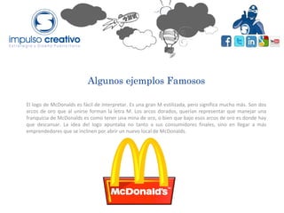 Algunos ejemplos Famosos
El logo de McDonalds es fácil de interpretar. Es una gran M estilizada, pero significa mucho más. Son dos
arcos de oro que al unirse forman la letra M. Los arcos dorados, querían representar que manejar una
franquicia de McDonalds es como tener una mina de oro, o bien que bajo esos arcos de oro es donde hay
que descansar. La idea del logo apuntaba no tanto a sus consumidores finales, sino en llegar a más
emprendedores que se inclinen por abrir un nuevo local de McDonalds.
 
