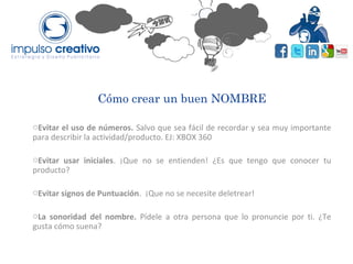 Cómo crear un buen NOMBRE
oEvitar el uso de números. Salvo que sea fácil de recordar y sea muy importante
para describir la actividad/producto. EJ: XBOX 360
oEvitar usar iniciales. ¡Que no se entienden! ¿Es que tengo que conocer tu
producto?
oEvitar signos de Puntuación. ¡Que no se necesite deletrear!
oLa sonoridad del nombre. Pídele a otra persona que lo pronuncie por ti. ¿Te
gusta cómo suena?
 