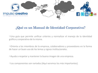 ¿Qué es un Manual de Identidad Corporativa?
oUna guía que permite unificar criterios y normalizar el manejo de la identidad
gráfica y corporativa de la misma.
oOrienta a los miembros de la empresa, colaboradores y proveedores en la forma
de hacer un buen uso de los lemas y signos institucionales.
oAyuda a respetar y mantener la buena imagen de una empresa.
oLos componentes son variados (Aquí veremos los más importantes).
 