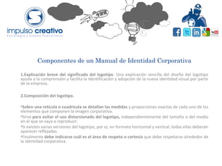 Componentes de un Manual de Identidad Corporativa
1.Explicación breve del significado del logotipo. Una explicación sencilla del diseño del logotipo
ayuda a la comprensión y facilita la identificación y adopción de la nueva identidad visual por parte
de la empresa.
2.Composición del logotipo.
•Sobre una retícula o cuadrícula se detallan las medidas y proporciones exactas de cada uno de los
elementos que componen la imagen corporativa.
•Sirve para evitar el uso distorsionado del logotipo, independientemente del tamaño o del medio
en el que se vaya a reproducir.
•Si existen varias versiones del logotipo, por ej. en formato horizontal y vertical, todas ellas deberán
aparecer reflejadas.
•Finalmente debe indicarse cuál es el área de respeto o cortesía que debe respetarse alrededor de
la identidad corporativa.
 