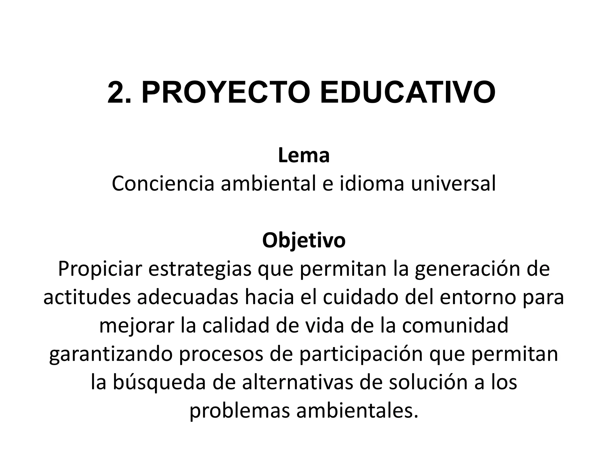 2. PROYECTO EDUCATIVO
                      Lema
      Conciencia ambiental e idioma universal

                        Objetivo
  Propiciar estrategias que permitan la generación de
actitudes adecuadas hacia el cuidado del entorno para
      mejorar la calidad de vida de la comunidad
 garantizando procesos de participación que permitan
     la búsqueda de alternativas de solución a los
                problemas ambientales.
 