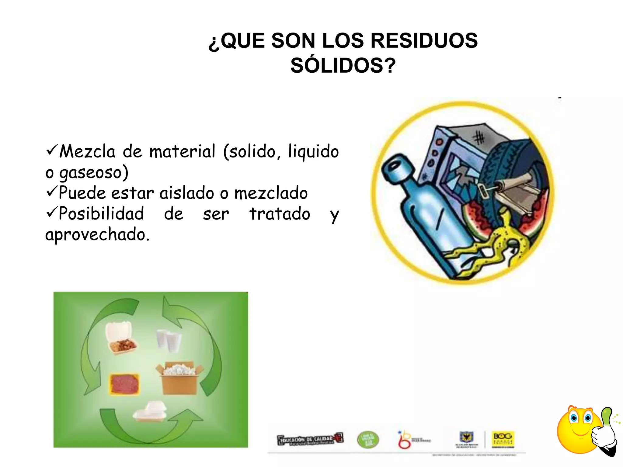 ¿QUE SON LOS RESIDUOS
                         SÓLIDOS?



Mezcla de material (solido, liquido
o gaseoso)
Puede estar aislado o mezclado
Posibilidad de ser tratado y
aprovechado.
 