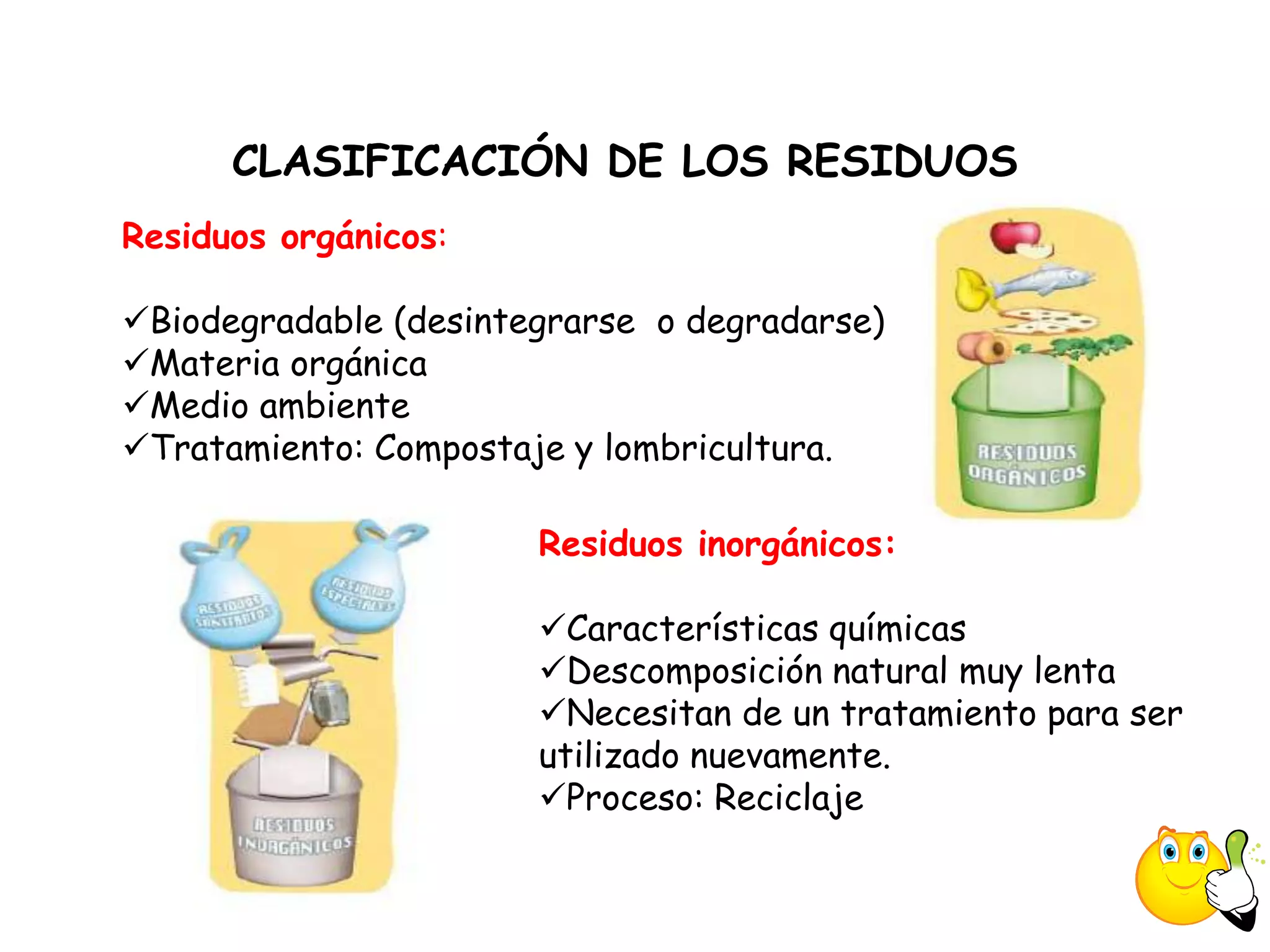 CLASIFICACIÓN DE LOS RESIDUOS
Residuos orgánicos:

Biodegradable (desintegrarse o degradarse)
Materia orgánica
Medio ambiente
Tratamiento: Compostaje y lombricultura.

                       Residuos inorgánicos:

                       Características químicas
                       Descomposición natural muy lenta
                       Necesitan de un tratamiento para ser
                       utilizado nuevamente.
                       Proceso: Reciclaje
 