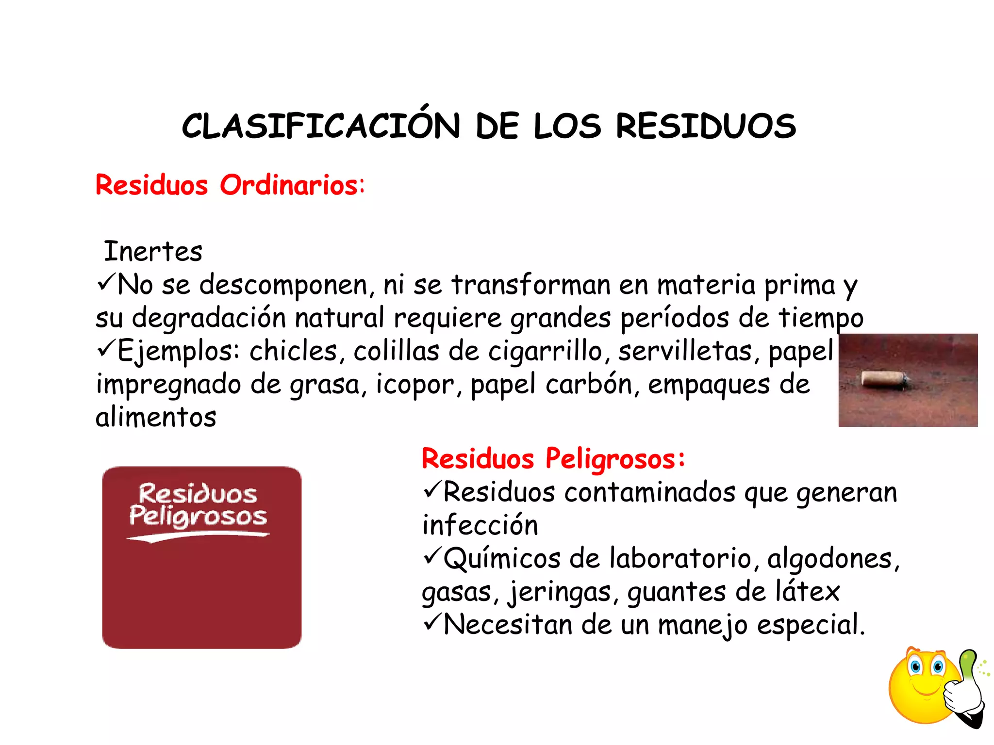 CLASIFICACIÓN DE LOS RESIDUOS
Residuos Ordinarios:

 Inertes
No se descomponen, ni se transforman en materia prima y
su degradación natural requiere grandes períodos de tiempo
Ejemplos: chicles, colillas de cigarrillo, servilletas, papel
impregnado de grasa, icopor, papel carbón, empaques de
alimentos
                          Residuos Peligrosos:
                          Residuos contaminados que generan
                          infección
                          Químicos de laboratorio, algodones,
                          gasas, jeringas, guantes de látex
                          Necesitan de un manejo especial.
 
