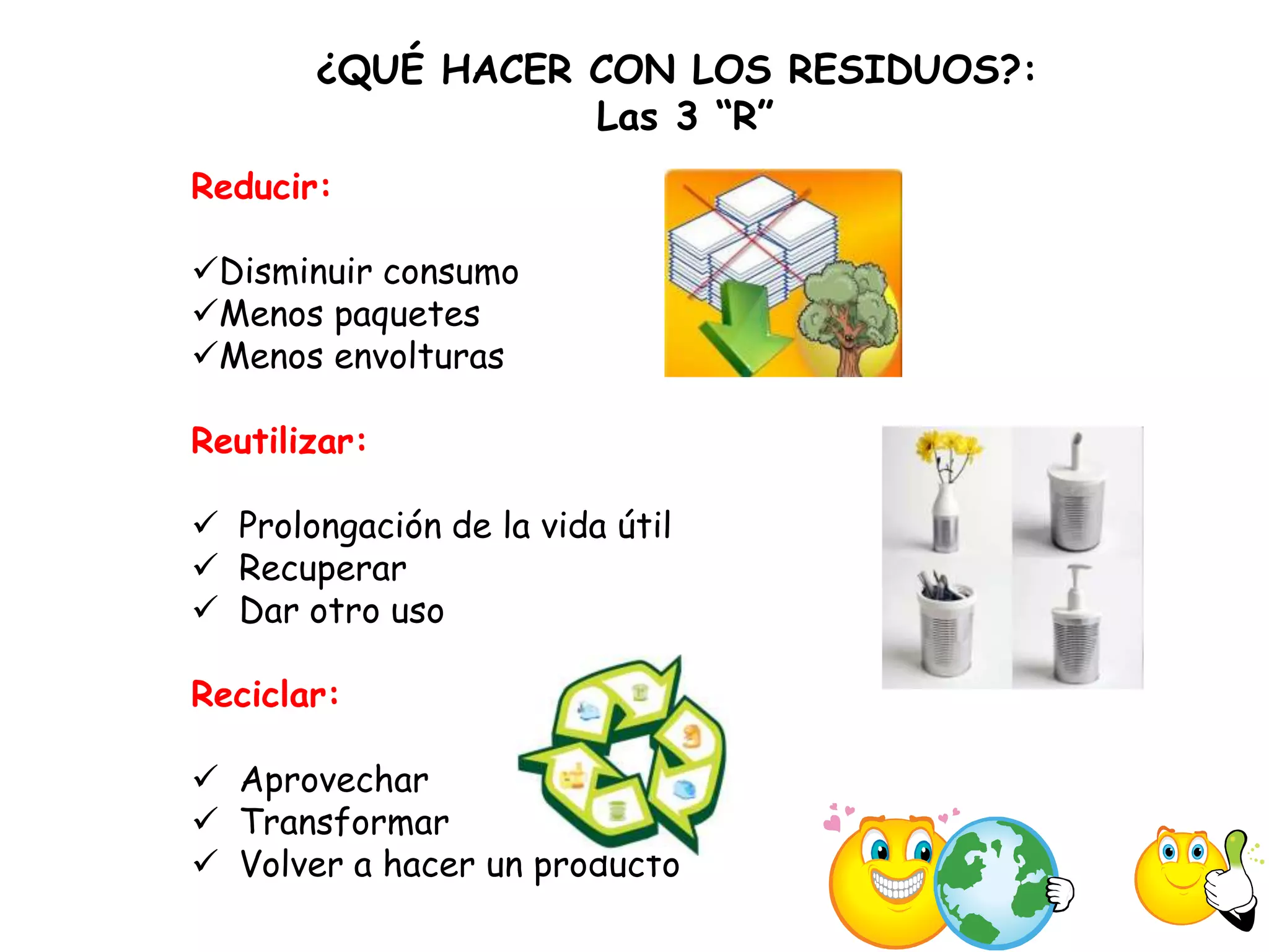 ¿QUÉ HACER CON LOS RESIDUOS?:
                  Las 3 “R”
Reducir:

Disminuir consumo
Menos paquetes
Menos envolturas

Reutilizar:

 Prolongación de la vida útil
 Recuperar
 Dar otro uso

Reciclar:

 Aprovechar
 Transformar
 Volver a hacer un producto
 