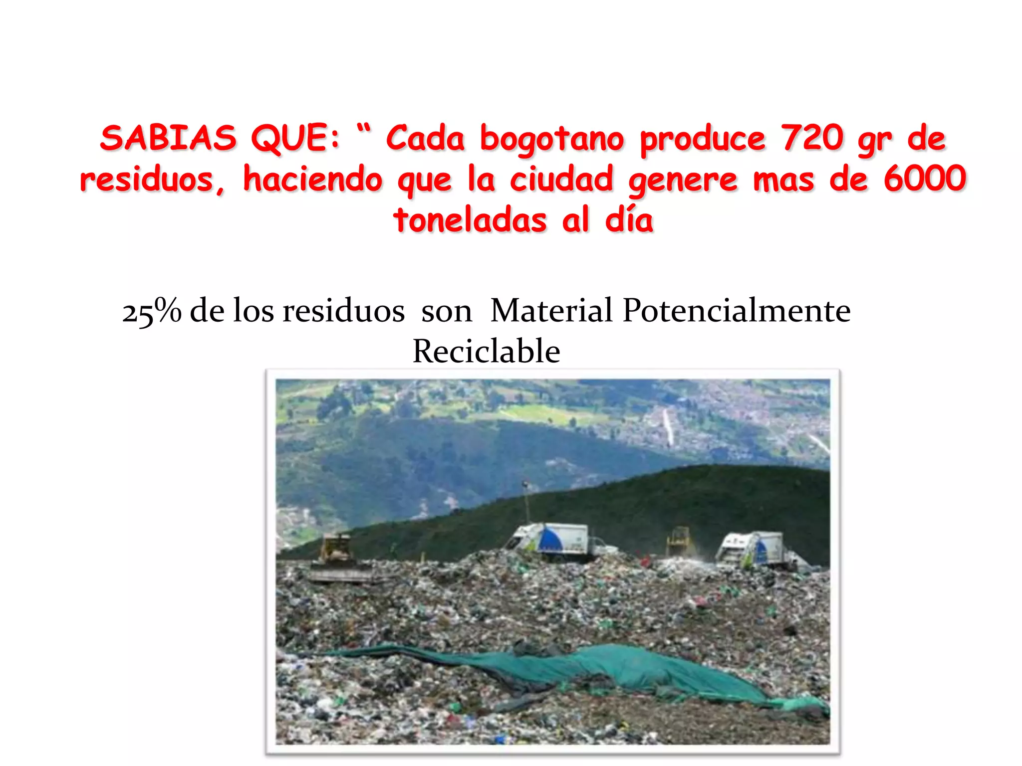 SABIAS QUE: “ Cada bogotano produce 720 gr de
residuos, haciendo que la ciudad genere mas de 6000
                   toneladas al día

  25% de los residuos son Material Potencialmente
                     Reciclable
 
