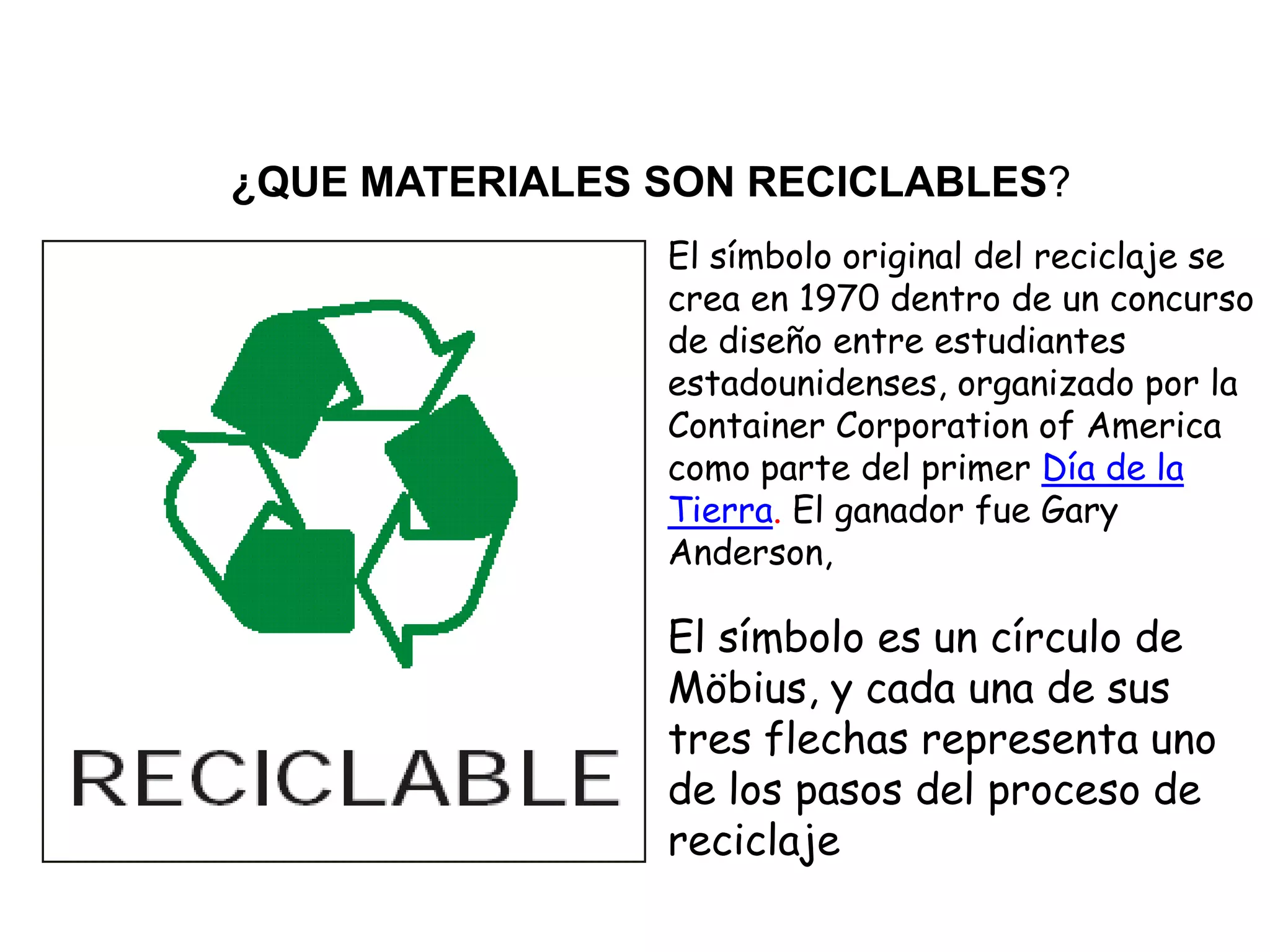 ¿QUE MATERIALES SON RECICLABLES?
                El símbolo original del reciclaje se
                crea en 1970 dentro de un concurso
                de diseño entre estudiantes
                estadounidenses, organizado por la
                Container Corporation of America
                como parte del primer Día de la
                Tierra. El ganador fue Gary
                Anderson,

                El símbolo es un círculo de
                Möbius, y cada una de sus
                tres flechas representa uno
                de los pasos del proceso de
                reciclaje
 