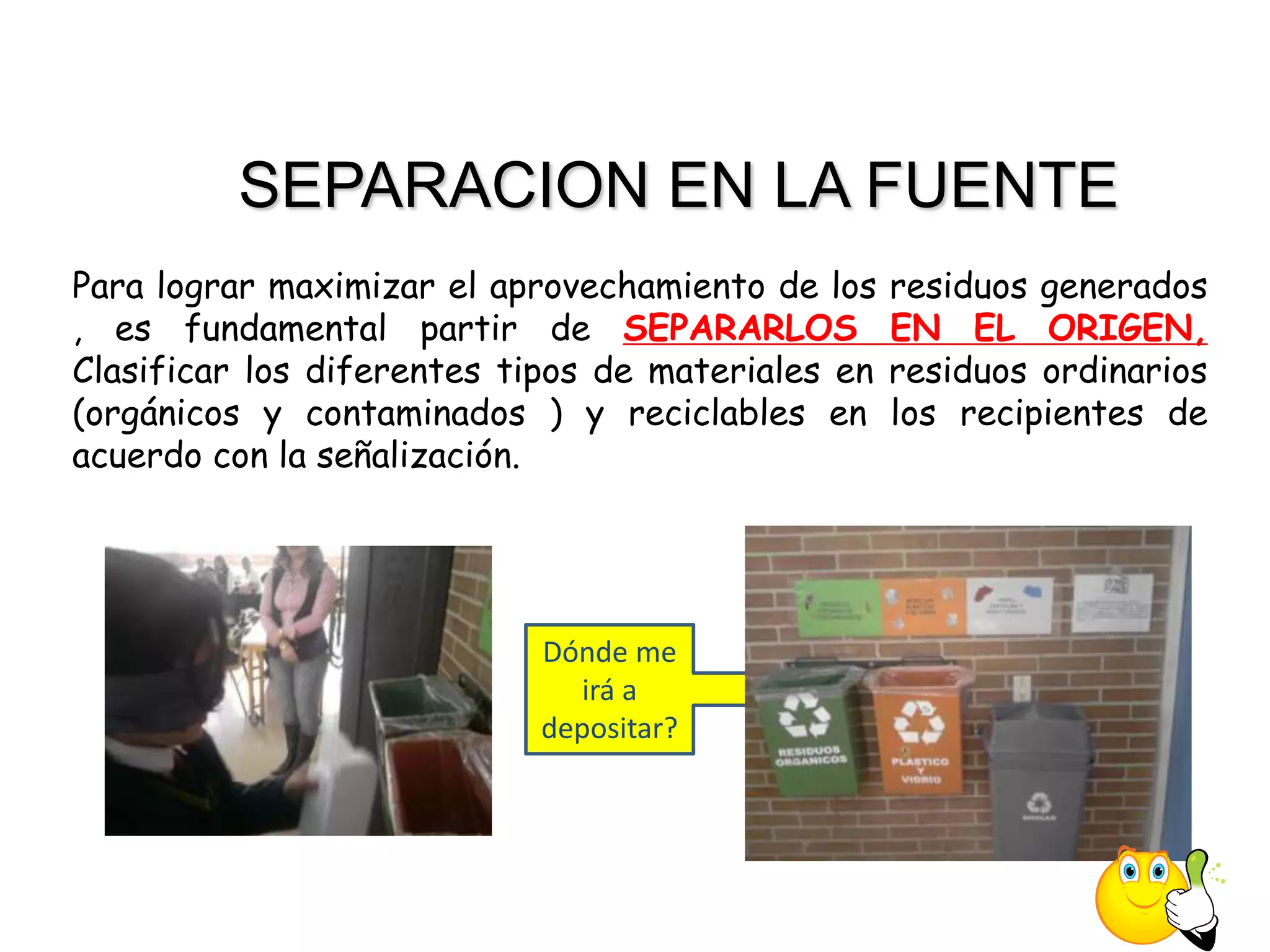 SEPARACION EN LA FUENTE
Para lograr maximizar el aprovechamiento de los    residuos generados
, es fundamental partir de SEPARARLOS              EN EL ORIGEN,
Clasificar los diferentes tipos de materiales en   residuos ordinarios
(orgánicos y contaminados ) y reciclables en       los recipientes de
acuerdo con la señalización.




                           Dónde me
                              irá a
                           depositar?
 
