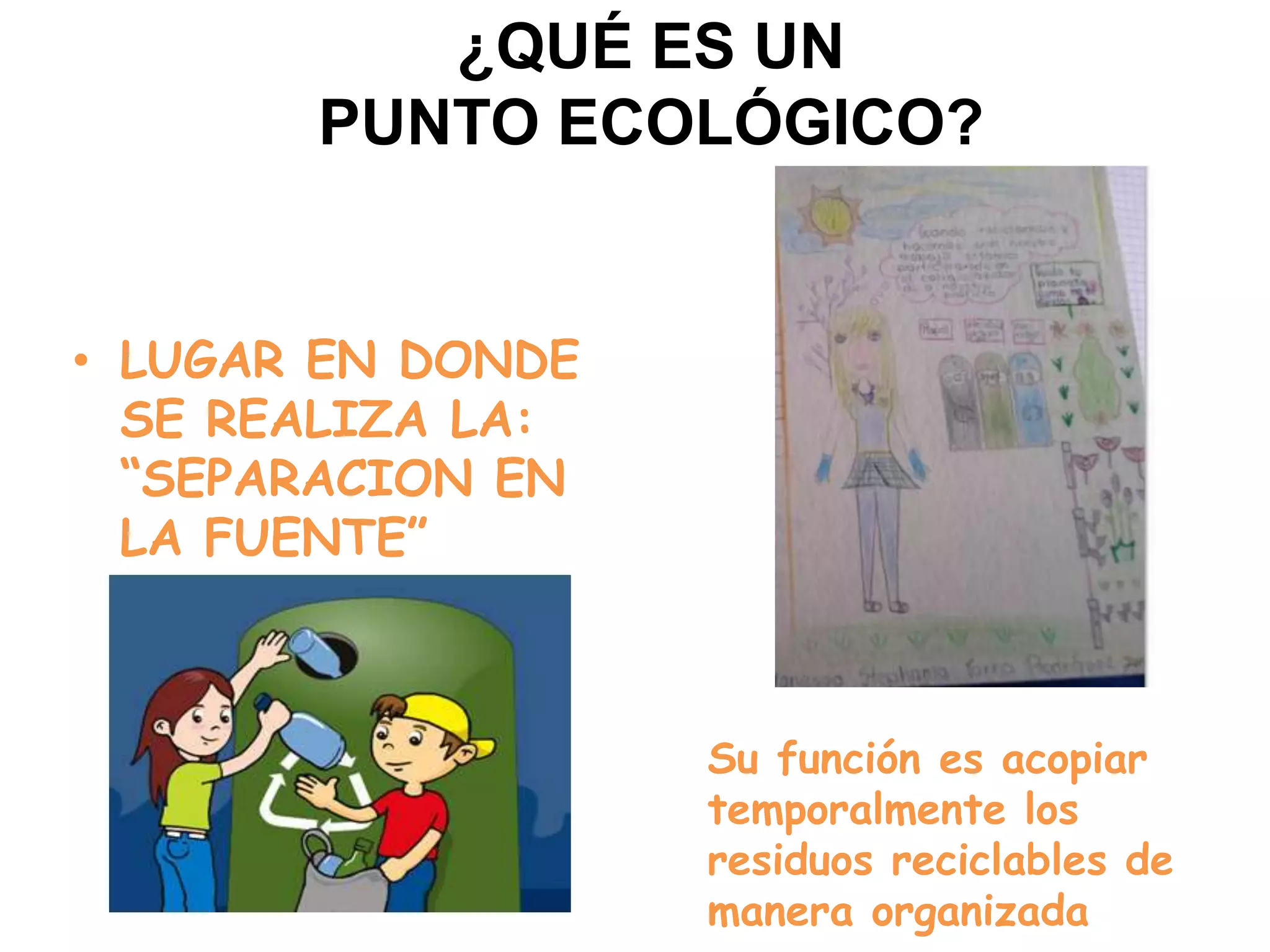 ¿QUÉ ES UN
       PUNTO ECOLÓGICO?


• LUGAR EN DONDE
  SE REALIZA LA:
  “SEPARACION EN
  LA FUENTE”



                   Su función es acopiar
                   temporalmente los
                   residuos reciclables de
                   manera organizada
 