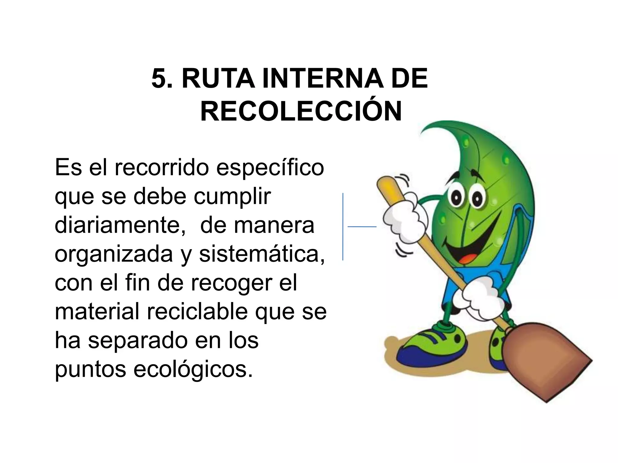5. RUTA INTERNA DE
             RECOLECCIÓN
Es el recorrido específico
que se debe cumplir
diariamente, de manera
organizada y sistemática,
con el fin de recoger el
material reciclable que se
ha separado en los
puntos ecológicos.
 