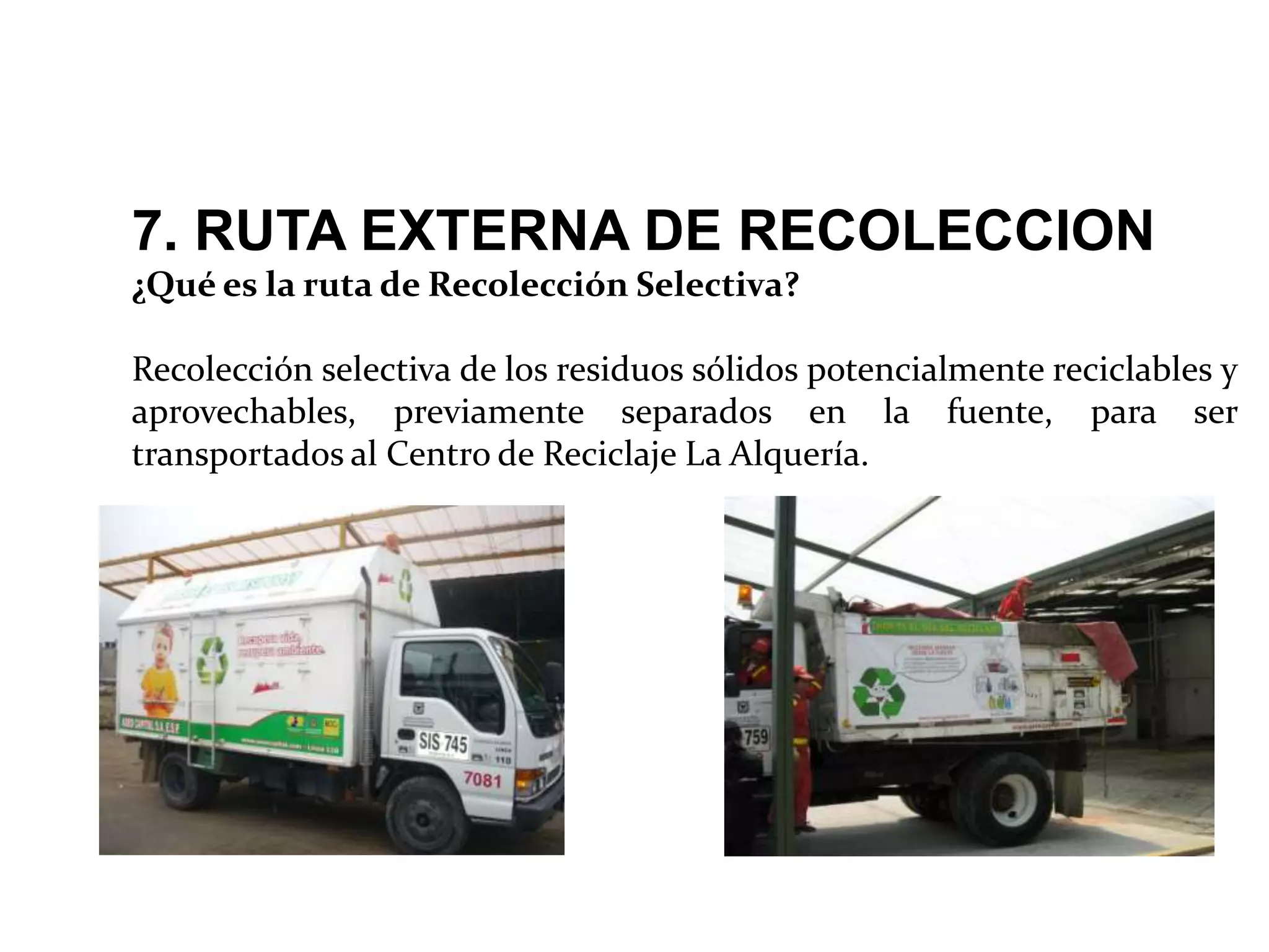 7. RUTA EXTERNA DE RECOLECCION
¿Qué es la ruta de Recolección Selectiva?

Recolección selectiva de los residuos sólidos potencialmente reciclables y
aprovechables, previamente separados en la fuente, para ser
transportados al Centro de Reciclaje La Alquería.
 