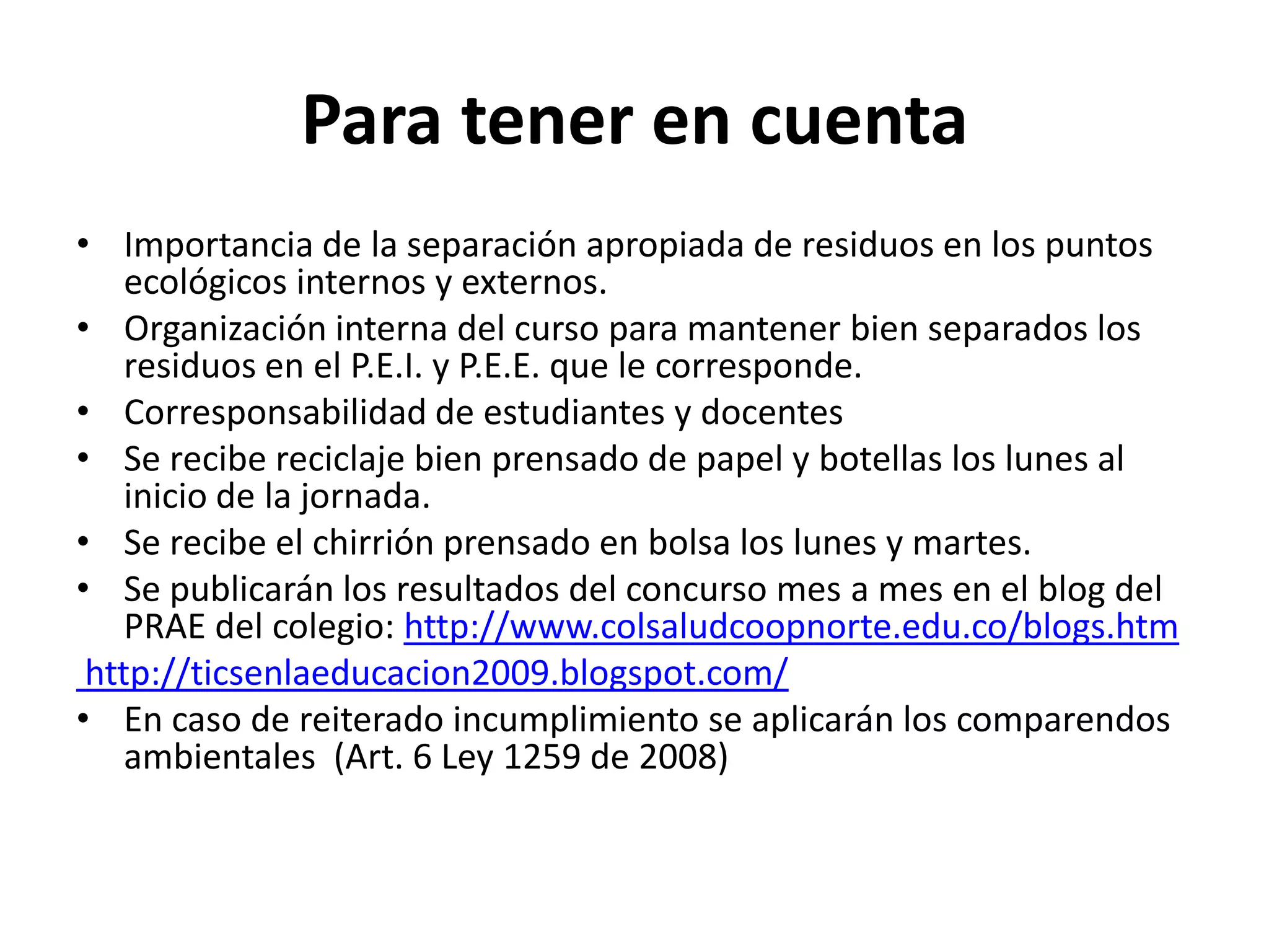 Para tener en cuenta
• Importancia de la separación apropiada de residuos en los puntos
    ecológicos internos y externos.
• Organización interna del curso para mantener bien separados los
    residuos en el P.E.I. y P.E.E. que le corresponde.
• Corresponsabilidad de estudiantes y docentes
• Se recibe reciclaje bien prensado de papel y botellas los lunes al
    inicio de la jornada.
• Se recibe el chirrión prensado en bolsa los lunes y martes.
• Se publicarán los resultados del concurso mes a mes en el blog del
    PRAE del colegio: http://www.colsaludcoopnorte.edu.co/blogs.htm
 http://ticsenlaeducacion2009.blogspot.com/
• En caso de reiterado incumplimiento se aplicarán los comparendos
    ambientales (Art. 6 Ley 1259 de 2008)
 