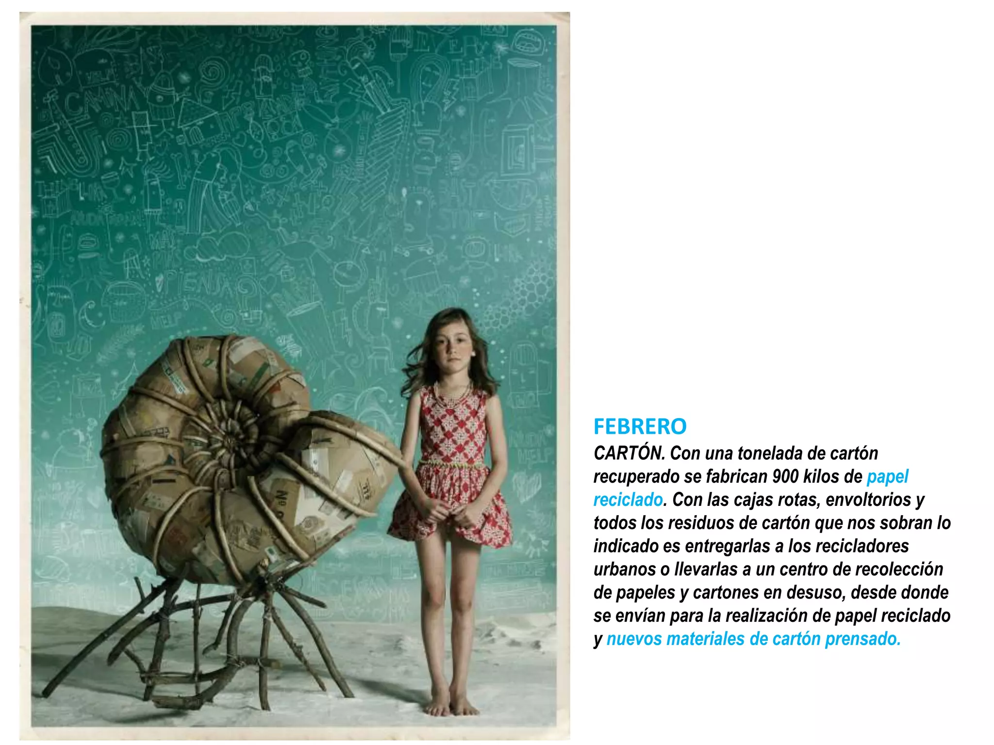 FEBRERO
CARTÓN. Con una tonelada de cartón
recuperado se fabrican 900 kilos de papel
reciclado. Con las cajas rotas, envoltorios y
todos los residuos de cartón que nos sobran lo
indicado es entregarlas a los recicladores
urbanos o llevarlas a un centro de recolección
de papeles y cartones en desuso, desde donde
se envían para la realización de papel reciclado
y nuevos materiales de cartón prensado.
 