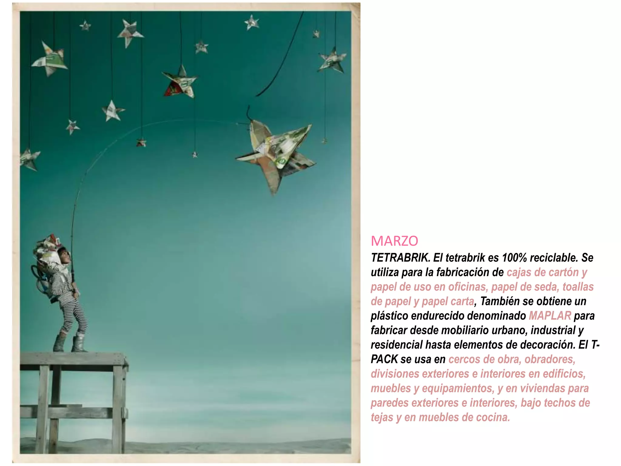 MARZO
TETRABRIK. El tetrabrik es 100% reciclable. Se
utiliza para la fabricación de cajas de cartón y
papel de uso en oficinas, papel de seda, toallas
de papel y papel carta, También se obtiene un
plástico endurecido denominado MAPLAR para
fabricar desde mobiliario urbano, industrial y
residencial hasta elementos de decoración. El T-
PACK se usa en cercos de obra, obradores,
divisiones exteriores e interiores en edificios,
muebles y equipamientos, y en viviendas para
paredes exteriores e interiores, bajo techos de
tejas y en muebles de cocina.
 