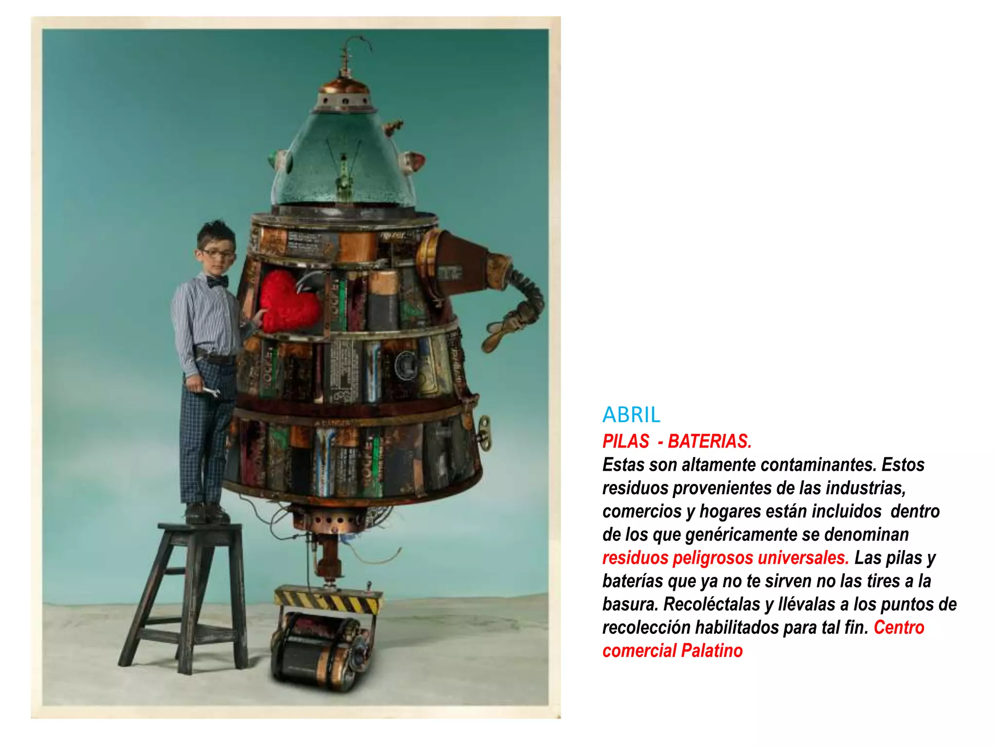 ABRIL
PILAS - BATERIAS.
Estas son altamente contaminantes. Estos
residuos provenientes de las industrias,
comercios y hogares están incluidos dentro
de los que genéricamente se denominan
residuos peligrosos universales. Las pilas y
baterías que ya no te sirven no las tires a la
basura. Recoléctalas y llévalas a los puntos de
recolección habilitados para tal fin. Centro
comercial Palatino
 