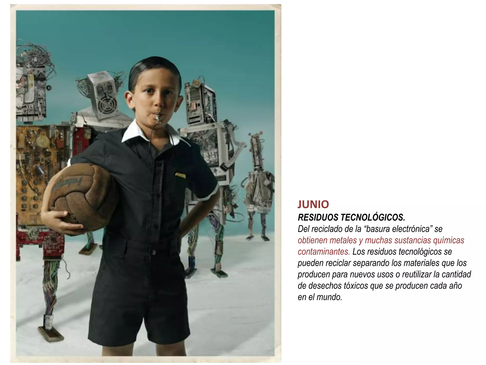 JUNIO
RESIDUOS TECNOLÓGICOS.
Del reciclado de la “basura electrónica” se
obtienen metales y muchas sustancias químicas
contaminantes. Los residuos tecnológicos se
pueden reciclar separando los materiales que los
producen para nuevos usos o reutilizar la cantidad
de desechos tóxicos que se producen cada año
en el mundo.
 