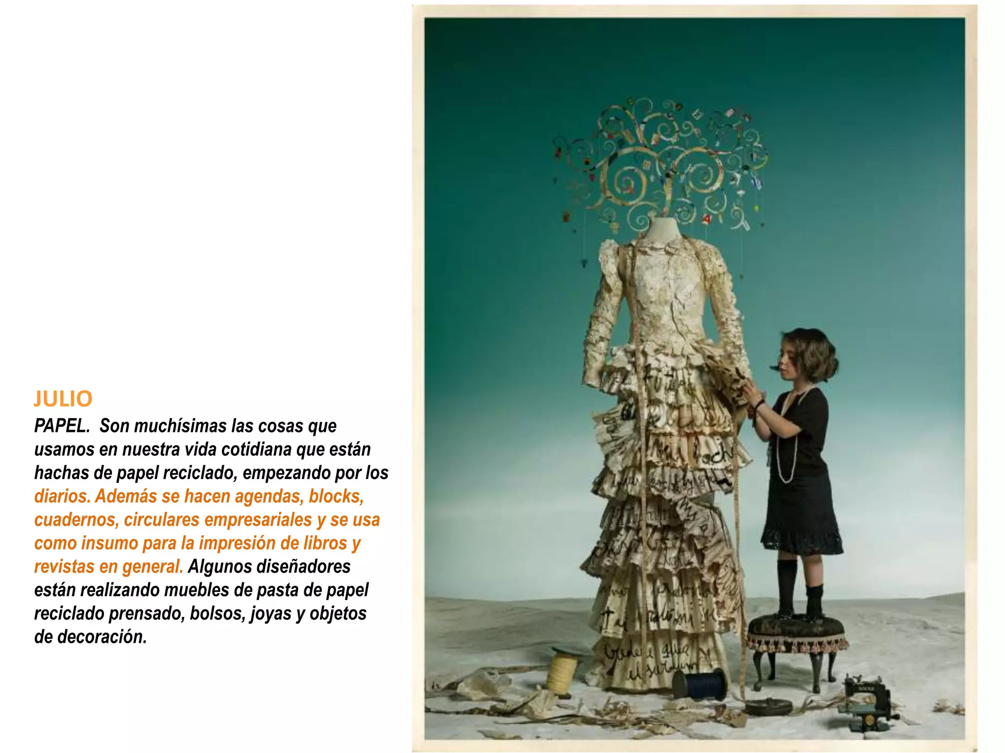 JULIO
PAPEL. Son muchísimas las cosas que
usamos en nuestra vida cotidiana que están
hachas de papel reciclado, empezando por los
diarios. Además se hacen agendas, blocks,
cuadernos, circulares empresariales y se usa
como insumo para la impresión de libros y
revistas en general. Algunos diseñadores
están realizando muebles de pasta de papel
reciclado prensado, bolsos, joyas y objetos
de decoración.
 
