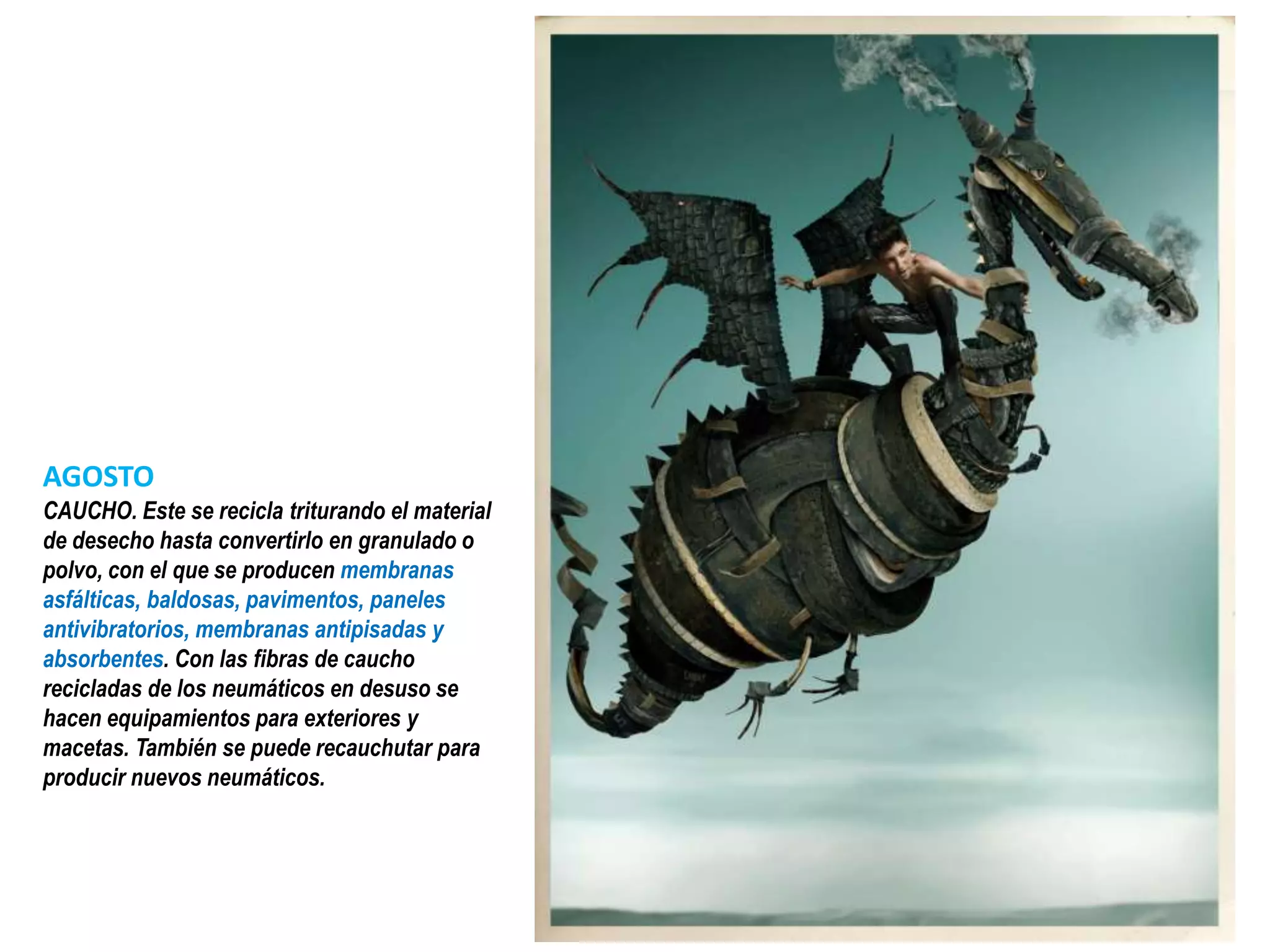 AGOSTO
CAUCHO. Este se recicla triturando el material
de desecho hasta convertirlo en granulado o
polvo, con el que se producen membranas
asfálticas, baldosas, pavimentos, paneles
antivibratorios, membranas antipisadas y
absorbentes. Con las fibras de caucho
recicladas de los neumáticos en desuso se
hacen equipamientos para exteriores y
macetas. También se puede recauchutar para
producir nuevos neumáticos.
 