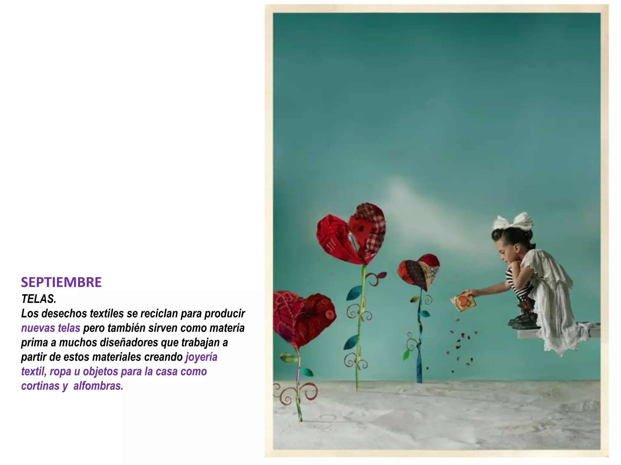 SEPTIEMBRE
TELAS.
Los desechos textiles se reciclan para producir
nuevas telas pero también sirven como materia
prima a muchos diseñadores que trabajan a
partir de estos materiales creando joyería
textil, ropa u objetos para la casa como
cortinas y alfombras.
 
