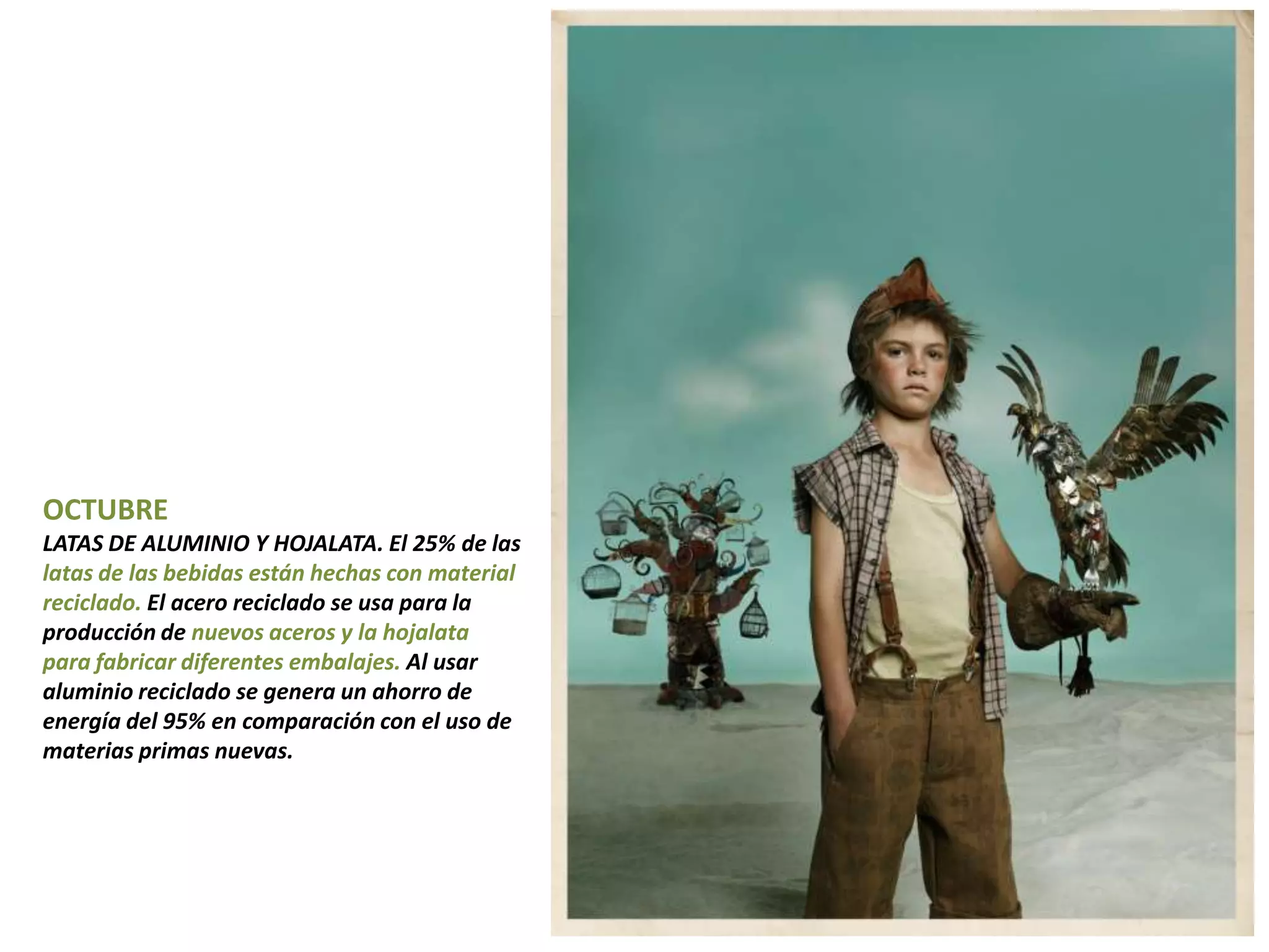 OCTUBRE
LATAS DE ALUMINIO Y HOJALATA. El 25% de las
latas de las bebidas están hechas con material
reciclado. El acero reciclado se usa para la
producción de nuevos aceros y la hojalata
para fabricar diferentes embalajes. Al usar
aluminio reciclado se genera un ahorro de
energía del 95% en comparación con el uso de
materias primas nuevas.
 
