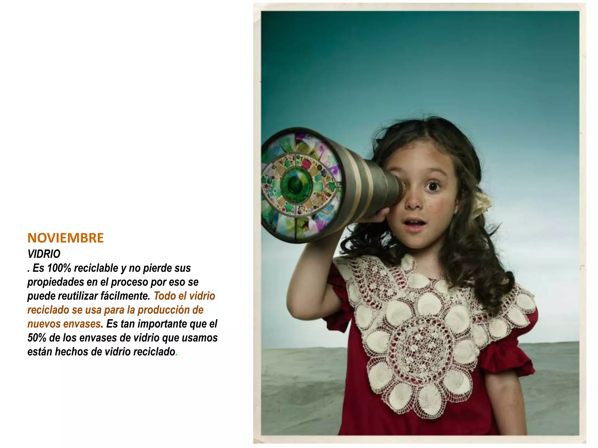 NOVIEMBRE
VIDRIO
. Es 100% reciclable y no pierde sus
propiedades en el proceso por eso se
puede reutilizar fácilmente. Todo el vidrio
reciclado se usa para la producción de
nuevos envases. Es tan importante que el
50% de los envases de vidrio que usamos
están hechos de vidrio reciclado.
 