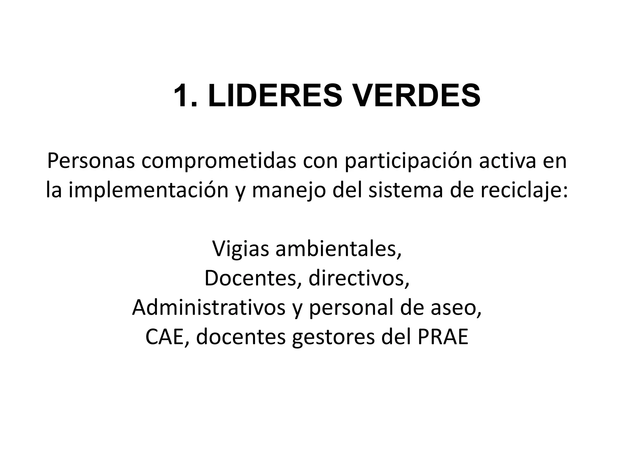 1. LIDERES VERDES
Personas comprometidas con participación activa en
la implementación y manejo del sistema de reciclaje:

                Vigias ambientales,
               Docentes, directivos,
        Administrativos y personal de aseo,
         CAE, docentes gestores del PRAE
 