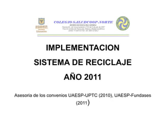 IMPLEMENTACION
        SISTEMA DE RECICLAJE
                     AÑO 2011

Asesoria de los convenios UAESP-UPTC (2010), UAESP-Fundases
                          (2011)
 
