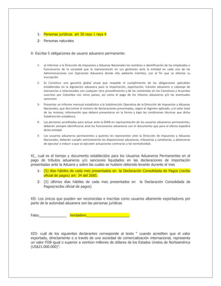 1- Personas jurídicas art 30 raya 1 raya 4
   2- Personas naturales


X- Escriba 5 obligaciones de ususrio aduanero permanente:


   1-   a) Informar a la Dirección de Impuestos y Aduanas Nacionales los nombres e identificación de los empleados o
        funcionarios de la sociedad que la representarán en sus gestiones ante la entidad en cada una de las
        Administraciones con Operación Aduanera donde ella adelante trámites, con el fin que se efectúe su
        inscripción.
   2-   b) Constituir una garantía global anual que respalde el cumplimiento de las obligaciones aplicables
        establecidas en la legislación aduanera para la importación, exportación, tránsito aduanero o cabotaje de
        mercancías o relacionadas con cualquier otro procedimiento y de las contenidas en los Convenios y Acuerdos
        suscritos por Colombia con otros países, así como el pago de los tributos aduaneros y/o las eventuales
        sanciones
   3-   Presentar un informe mensual estadístico a la Subdirección Operativa de la Dirección de Impuestos y Aduanas
        Nacionales, que discrimine el número de declaraciones presentadas, según el régimen aplicado, y el valor total
        de las mismas; información que deberá presentarse en la forma y bajo las condiciones técnicas que dicha
        Subdirección establezca
   4-   Las personas acreditadas para actuar ante la DIAN en representación de los usuarios aduaneros permanentes,
        deberán siempre identificarse ante los funcionarios aduaneros con el documento que para el efecto expedirá
        dicha entidad
   5-   Los usuarios aduaneros permanentes y quienes les representen ante la Dirección de Impuestos y Aduanas
        Nacionales, deberán cumplir estrictamente las disposiciones aduaneras, tributarias y cambiarias, y abstenerse
        de ejecutar o inducir a que se ejecuten actuaciones contrarias a tal normatividad.


XI_ cual es el tiempo y documento establecidos para los Usuarios Aduaneros Permanentes en el
pago de tributos aduaneros y/o sanciones liquidados en las declaraciones de importación
presentadas ante la Aduana y sobre las cuales se hubiere obtenido levante durante el mes
   1- (5) días hábiles de cada mes presentados en la Declaración Consolidada de Pagos (recibo
        oficial de pagos) art: 34 del 2685.
   2- (5) últimos días hábiles de cada mes presentados en                       la Declaración Consolidada de
        Pagos(recibo oficial de pagos)


XII- Los únicos que pueden ser reconocidas e inscritas como usuarios altamente exportadores por
parte de la autoridad aduanera son las personas jurídicas


Falso______________ Verdadero______________________




XIII- cuál de los siguientes declarantes corresponde al texto “ cuando acrediten que el valor
exportado, directamente o a través de una sociedad de comercialización internacional, representa
un valor FOB igual o superior a veintiún millones de dólares de los Estados Unidos de Norteamérica
(US$21.000.000)”.
 