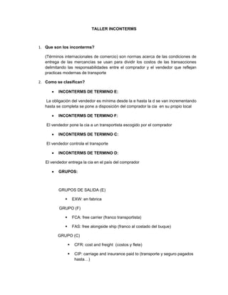 TALLER INCONTERMS



1. Que son los inconterms?

   (Términos internacionales de comercio) son normas acerca de las condiciones de
   entrega de las mercancías se usan para dividir los costos de las transacciones
   delimitando las responsabilidades entre el comprador y el vendedor que reflejan
   practicas modernas de transporte

2. Como se clasifican?

      •   INCONTERMS DE TERMINO E:

    La obligación del vendedor es mínima desde la e hasta la d se van incrementando
   hasta se completa se pone a disposición del comprador la cia en su propio local

      •   INCONTERMS DE TERMINO F:

   El vendedor pone la cia a un transportista escogido por el comprador

      •   INCONTERMS DE TERMINO C:

   El vendedor controla el transporte

      •   INCONTERMS DE TERMINO D:

   El vendedor entrega la cia en el país del comprador

      •   GRUPOS:



          GRUPOS DE SALIDA (E)

                    EXW: en fabrica

          GRUPO (F)

                    FCA: free carrier (franco transportista)

                    FAS: free alongside ship (franco al costado del buque)

          GRUPO (C)

                     CFR: cost and freight (costos y flete)

                     CIP: carriage and insurance paid to (transporte y seguro pagados
                      hasta…)
 