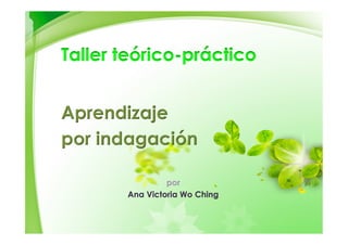 Aprendizaje
por indagación
por
Ana Victoria Wo Ching
Taller teórico-práctico
 