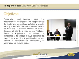 Independientes Atender + Conocer + Innovar



Objetivos
Desarrollar     conjuntamente       con     los
dependientes, encargados y/o responsables
de tienda una metodología práctica y sencilla
para que entrenar de forma individualizada
los tres oficios básicos: Atender al cliente,
Conocer al cliente, e Innovar en Producto,
tienda y experiencia del cliente. La
metodología de trabajo incluye sesiones de
creatividad y sencillos y prácticos juegos que
facilitan la asimilación de conceptos y la
generación de nuevas ideas.
 