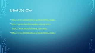 EJEMPLOS OVA
• http://www.ascoghuila.org/desarrollos/fisica/
• http://aprendeenlinea.udea.edu.co/ova/
• http://www.ascoghuila.org/gerardo/
• http://www.ascoghuila.org/desarrollos/fisica/
 