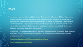 REAS
• Los recursos educativos abiertos o REA (en inglés: Open Educational Resources, OER) son documentos o
material multimedia con fines relacionados con la educación como la enseñanza, el aprendizaje, la
evaluación y la investigación cuya principal característica es que son de acceso libre y por lo general
bajo licencia abierta. Aunque algunas personas consideran que el uso de un formato abierto es una
característica esencial de los REA, este no es un requisito universalmente reconocido. El término fue
adoptado por primera vez en 2002 por la Unesco.
• •El desarrollo y la promoción de los recursos educativos abiertos a menudo es motivado por el deseo de
poner freno a la mercantilización del conocimiento y de proporcionar una alternativa o mejora del
paradigma educativo.
• •https://es.wikipedia.org/wiki/Recursos_educativos_abiertos
• •http://www.eduteka.org/OER.php
•
 