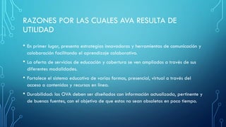 RAZONES POR LAS CUALES AVA RESULTA DE
UTILIDAD
• En primer lugar, presenta estrategias innovadoras y herramientas de comunicación y
colaboración facilitando el aprendizaje colaborativo.
• La oferta de servicios de educación y cobertura se ven ampliados a través de sus
diferentes modalidades.
• Fortalece el sistema educativo de varias formas, presencial, virtual a través del
acceso a contenidos y recursos en línea.
• Durabilidad: los OVA deben ser diseñados con información actualizada, pertinente y
de buenas fuentes, con el objetivo de que estos no sean obsoletos en poco tiempo.
 