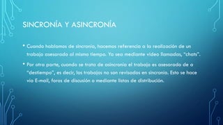 SINCRONÍA Y ASINCRONÍA
• Cuando hablamos de sincronía, hacemos referencia a la realización de un
trabajo asesorado al mismo tiempo. Ya sea mediante video llamadas, “chats”.
• Por otra parte, cuando se trata de asincronía el trabajo es asesorado de a
“destiempo”, es decir, los trabajos no son revisados en sincronía. Esto se hace
vía E-mail, foros de discusión o mediante listas de distribución.
 