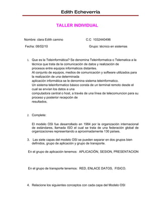 Edith Echeverría


                      TALLER INDIVIDUAL


Nombre: clara Edith camino                C.C 1032440496

Fecha: 08/02/10                             Grupo: técnico en sistemas



  1. Que es la Teleinformática? Se denomina Teleinformatica o Telematica a la
     técnica que trata de la comunicación de datos y realización de
     procesos entre equipos informaticos distantes.
     Al conjunto de equipos, medios de comunicación y software utilizados para
     la realización de una determinada
     aplicación informática se le denomina sistema teleinformatico.
     Un sistema teleinformatico básico consta de un terminal remoto desde el
     cual se envían los datos a una
     computadora central o host, a través de una línea de telecomuncion para su
     proceso y posterior recepción de
     resultados.



  2. Complete:


     El modelo OSI fue desarrollado en 1984 por la organización internacional
     de estándares, llamada ISO el cual se trata de una federación global de
     organizaciones representando a aproximadamente 130 países.

  3. Las siete capas del modelo OSI se pueden separar en dos grupos bien
     definidos, grupo de aplicación y grupo de transporte.

  En el grupo de aplicación tenemos: APLICACIÓN, SESION, PRESENTACION




  En el grupo de transporte tenemos: RED, ENLACE DATOS, FISICO.




  4. Relacione los siguientes conceptos con cada capa del Modelo OSI
 