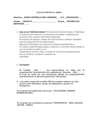 TALLER INDIVIDUAL REDES

Nombre:__DIANA MARCELA MEJI AGOMEZ____ C.C__1018424936____

Fecha:___09/02/10_____________________________ Grupo___TECNICA EN
SISTEMAS _____



  1. Que es la Teleinformática? Se denomina Teleinformatica o Telematica
     a la técnica que trata de la comunicación de datos y realización de
     procesos entre equipos informaticos distantes.
     Al conjunto de equipos, medios de comunicación y software utilizados
     para la realización de una determinada
     aplicación informática se le denomina sistema teleinformatico.
     Un sistema teleinformatico básico consta de un terminal remoto desde el
     cual se envían los datos a una
     computadora central o host, a través de una línea de telecomuncion
     para su proceso y posterior recepción de
     resultados.



  2. Complete:


     El modelo __OSI________ fue desarrollado en 1984 por la
     organización internacional de estándares, llamada __ISO________,
     el cual se trata de una federación global de organizaciones
     representando a aproximadamente 130 países.

  3. Las siete capas del modelo OSI se pueden separar en dos
     grupos bien definidos, grupo de aplicación y grupo de
     transporte.

  En el grupo de aplicación tenemos: APLICACIÓN, SESION,
  PRESENTACION




   En el grupo de transporte tenemos: TRANSPORTE, RED, ENLACE
   DATOS, FISICO.
 