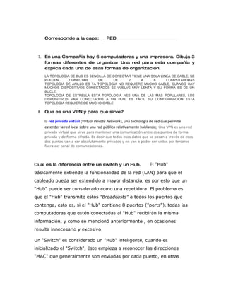 Corresponde a la capa: ___RED______________________________



 7. En una Compañía hay 6 computadoras y una impresora. Dibuja 3
    formas diferentes de organizar Una red para esta compañía y
    explica cada una de esas formas de organización.
    LA TOPOLOGIA DE BUS ES SENCILLA DE CONECTAR TIENE UNA SOLA LINEA DE CABLE, SE
    PUEDEN      CONECTAR       DE      DE     2      A     6      COMPUTADORAS
    TOPOLOGIA DE ANILLO ES TA TOPOLOGIA NO REQUIERE MUCHO CABLE, CUANDO HAY
    MUCHOS DISPOSITIVOS CONECTADOS SE VUELVE MUY LENTA Y SU FORMA ES DE UN
    BUCLE.
    TOPOLOGIA DE ESTRELLA ESTA TOPOLOGIA NES UNA DE LAS MAS POPULARES, LOS
    DISPOSITIVOS VAN CONECTADOS A UN HUB, ES FACIL SU CONFIGURACION ESTA
    TOPOLOGIA REQUIERE DE MUCHO CABLE

 8. Que es una VPN y para qué sirve?

    la red privada virtual (Virtual Private Network), una tecnología de red que permite
    extender la red local sobre una red pública relativamente hablando; Una VPN es una red
    privada virtual que sirve para mantener una comunicación entre dos puntos de forma
    privada y de forma cifrada. Es decir que todos esos datos que se pasan a través de esos
    dos puntos van a ser absolutamente privados y no van a poder ser vistos por terceros
    fuera del canal de comunicaciones.




Cuál es la diferencia entre un switch y un Hub.                  El "Hub"
básicamente extiende la funcionalidad de la red (LAN) para que el
cableado pueda ser extendido a mayor distancia, es por esto que un
"Hub" puede ser considerado como una repetidora. El problema es
que el "Hub" transmite estos "Broadcasts" a todos los puertos que
contenga, esto es, si el "Hub" contiene 8 puertos ("ports"), todas las
computadoras que estén conectadas al "Hub" recibirán la misma
información, y como se mencionó anteriormente , en ocasiones
resulta innecesario y excesivo

Un "Switch" es considerado un "Hub" inteligente, cuando es
inicializado el "Switch", éste empieza a reconocer las direcciones
"MAC" que generalmente son enviadas por cada puerto, en otras
 