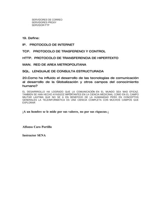 SERVIDORES DE CORREO
       SERVIDORES PROXY
       SERVIDOR FTP




19. Define:

IP.   PROTOCOLO DE INTERNET

TCP.   PROTOCOLO DE TRASFERENCI Y CONTROL

HTTP. PROTOCOLO DE TRANSFERENCIA DE HIPERTEXTO

MAN. RED DE AREA METROPOLITANA

SQL. LENGUAJE DE CONSULTA ESTRUCTURADA

20.Como ha influido el desarrollo de las tecnologías de comunicación
al desarrollo de la Globalización y otros campos del conocimiento
humano?
EL DESARRROLLO HA LOGRADO QUE LA COMUNICACIÓN EN EL MUNDO SEA MAS EFICAZ.
TAMBIEN SE HAN HECHO AYASGOZ IMPÓRTANTES EN LA CIENCIA MEDICINAL COMO EN EL CAMPO
MILITAR LASTIMA QUE NO SE A EN BENEFICIO DE LA HUMANIDAD PERO EN CONCEPTOS
GENERALES LA TELEINFORMATICA ES UNA CIENCIA COMPLETA CON MUCHOS CAMPOS QUE
EXPLORAR


¡A un hombre se le mide por sus valores, no por sus riquezas.¡



Alfonso Caro Portillo

Instructor SENA
 