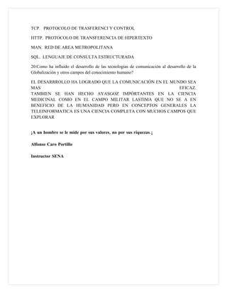 TCP. PROTOCOLO DE TRASFERENCI Y CONTROL

HTTP. PROTOCOLO DE TRANSFERENCIA DE HIPERTEXTO

MAN. RED DE AREA METROPOLITANA

SQL. LENGUAJE DE CONSULTA ESTRUCTURADA

20.Como ha influido el desarrollo de las tecnologías de comunicación al desarrollo de la
Globalización y otros campos del conocimiento humano?

EL DESARRROLLO HA LOGRADO QUE LA COMUNICACIÓN EN EL MUNDO SEA
MAS                                                    EFICAZ.
TAMBIEN SE HAN HECHO AYASGOZ IMPÓRTANTES EN LA CIENCIA
MEDICINAL COMO EN EL CAMPO MILITAR LASTIMA QUE NO SE A EN
BENEFICIO DE LA HUMANIDAD PERO EN CONCEPTOS GENERALES LA
TELEINFORMATICA ES UNA CIENCIA COMPLETA CON MUCHOS CAMPOS QUE
EXPLORAR


¡A un hombre se le mide por sus valores, no por sus riquezas.¡

Alfonso Caro Portillo

Instructor SENA
 