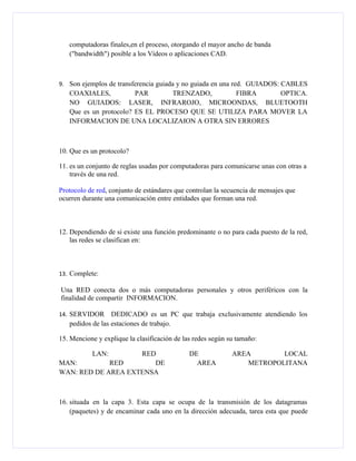 computadoras finales,en el proceso, otorgando el mayor ancho de banda
   ("bandwidth") posible a los Vídeos o aplicaciones CAD.



9. Son ejemplos de transferencia guiada y no guiada en una red. GUIADOS: CABLES
   COAXIALES,           PAR      TRENZADO,        FIBRA     OPTICA.
   NO GUIADOS: LASER, INFRAROJO, MICROONDAS, BLUETOOTH
   Que es un protocolo? ES EL PROCESO QUE SE UTILIZA PARA MOVER LA
   INFORMACION DE UNA LOCALIZAION A OTRA SIN ERRORES



10. Que es un protocolo?

11. es un conjunto de reglas usadas por computadoras para comunicarse unas con otras a
    través de una red.

Protocolo de red, conjunto de estándares que controlan la secuencia de mensajes que
ocurren durante una comunicación entre entidades que forman una red.



12. Dependiendo de si existe una función predominante o no para cada puesto de la red,
    las redes se clasifican en:



13. Complete:

Una RED conecta dos o más computadoras personales y otros periféricos con la
finalidad de compartir INFORMACION.

14. SERVIDOR      DEDICADO es un PC que trabaja exclusivamente atendiendo los
   pedidos de las estaciones de trabajo.

15. Mencione y explique la clasificación de las redes según su tamaño:

           LAN:     RED                       DE             AREA       LOCAL
MAN:         RED       DE                       AREA            METROPOLITANA
WAN: RED DE AREA EXTENSA



16. situada en la capa 3. Esta capa se ocupa de la transmisión de los datagramas
    (paquetes) y de encaminar cada uno en la dirección adecuada, tarea esta que puede
 