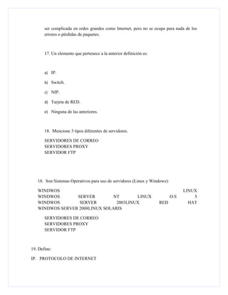 ser complicada en redes grandes como Internet, pero no se ocupa para nada de los
       errores o pérdidas de paquetes.



       17. Un elemento que pertenece a la anterior definición es:



       a) IP.

       b) Switch.

       c) NIP.

       d) Tarjeta de RED.

       e) Ninguna de las anteriores.



       18. Mencione 3 tipos diferentes de servidores.

       SERVIDORES DE CORREO
       SERVIDORES PROXY
       SERVIDOR FTP




   18. Son Sistemas Operativos para uso de servidores (Linux y Windows):

   WINDWOS                                                                       LINUX
   WINDWOS       SERVER         NT       LINUX                             O.S       5
   WINDWOS        SERVER         2003LINUX                          RED            HAT
   WINDWOS SERVER 2008LINUX SOLARIS

       SERVIDORES DE CORREO
       SERVIDORES PROXY
       SERVIDOR FTP



19. Define:

IP. PROTOCOLO DE INTERNET
 