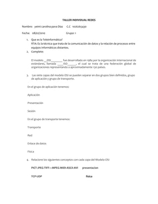 TALLER INDIVIDUAL REDES Nombre:   yeimi carolina pava Díaz      C.C   1026265430 Fecha:    08/02/2010                                  Grupo: 1 Que es la Teleinformática? RTA: Es la técnica que trata de la comunicación de datos y la relación de procesos entre equipos informáticos distantes. Complete: El modelo __OSI________ fue desarrollado en 1984 por la organización internacional de estándares, llamada ____ISO______, el cual se trata de una federación global de organizaciones representando a aproximadamente 130 países.  Las siete capas del modelo OSI se pueden separar en dos grupos bien definidos, grupo de aplicación y grupo de transporte. En el grupo de aplicación tenemos: Aplicación Presentación Sesión En el grupo de transporte tenemos: Transporte Red Enlace de datos Física Relacione los siguientes conceptos con cada capa del Modelo OSI PICT-JPEG-TIFF—MPEG-MIDI-ASCII-AVI       presentacion TCP-UDP física NFS-SQL-RPC-DNA-ASPsesión SMTP-FTP-SNMP-HTTP-TELNETaplicacion BIT físico TRAMA                              enlace de datos DATOred Es el diseño y disposición  física de los componentes de la red (computadoras, cableado, hubs, switchs, routers). La anterior definición corresponde a: Enlace de Datos Modelo TCP/IP Topología de red xxxx Sesión Ninguna de las anteriores. Responsable del direccionamiento y de las funciones de control necesarias para mover datos en la red, a través del establecimiento, mantenimiento y terminación de las conexiones, incluyendo conmutado de paquetes, ruteo, congestión de datos, re ensamblado de datos y traducción de las direcciones lógicas en direcciones físicas (MAC) Corresponde a la capa: de red En una Compañía hay 6 computadoras y una impresora. Dibuja 3 formas diferentes de organizar Una red para esta compañía y explica cada una de esas formas de organización. RTA: Topología de bus: Es la más sencilla y la que menos cable requiere Topología de anillo: esta no requiere tanto cable Topología de estrella: es la mas común dirigida por un hub Que es una VPN y para qué sirve? RTA: Es una red privada virtual y sirve para en criptar los mensajes cambia el lenguaje y es utilizada en empresas que no requieren tener su información en manos de nadie mas Cuál es la diferencia entre un switch y un Hub. RTA: El switch se encarga de llevar el mensaje al lugar de la ip a la que es enviado y el hub distribuye el mansaje para todos los dispositivos conectados a la red  Son ejemplos de transferencia guiada y no guiada en una red. RTA: Guiados: cables, fibra óptica No guiados: los que viajan en ondas infrarrojo  el bluetooth Que es un protocolo? RTA: Es el procedimiento que se utiliza para mover la información de una localización a otra sin error ninguna Dependiendo de si existe una función predominante o no para cada puesto de la red, las redes se clasifican en:  RTA: redes de servidores Peer  to  peer Complete: Una _red_________ conecta dos o más computadoras personales y otros periféricos con la finalidad de compartir _____recursos_______________________. __servidor___________    __dedicado_____________ es un PC que trabaja exclusivamente atendiendo los pedidos de las estaciones de trabajo. Mencione y explique la clasificación de las redes según su tamaño: LAN: red de área local. Oficinas MAN: red de área metropolitana. Ciudades WAN: red de área extendida. Internet situada en la capa 3. Esta capa se ocupa de la transmisión de los datagramas (paquetes) y de encaminar cada uno en la dirección adecuada, tarea esta que puede ser complicada en redes grandes como Internet, pero no se ocupa para nada de los errores o pérdidas de paquetes. Un elemento que pertenece a la anterior definición es: IP. Switch. NIP. Tarjeta de RED.xxxxx Ninguna de las anteriores. Mencione 3 tipos diferentes de servidores. RTA: servidor de diado Servidor de correo Servidor groupware Son Sistemas Operativos para uso de servidores (Linux y Windows): Os5 red hat Solaris Windows serve 2008 Windows nt 2000 Windows nt 2003 Define: IP. Dirección internet TCP. Protocolo  de control de transmisión HTTP. Protocolo de transferencia de hipertexto MAN. Red de área metropolitana SQL. Lenguaje de consulta estructural Como ha influido el desarrollo de las tecnologías de comunicación al desarrollo de la Globalización y otros campos del conocimiento humano? RTA: yo creo que el desarrollo de la tecnología atraído cosas negativas y son pocas. Son mas las positivas por que gracias a los avances de la tecnología de la comunicación se puede comunica de un lado a otro y el mensaje de un lado a otro solo tarda unos segundos ¡A un hombre se le mide por sus valores, no por sus riquezas.¡ Alfonso Caro Portillo Instructor SENA 